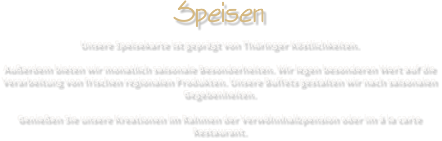 Speisen Unsere Speisekarte ist geprgt von Thringer Kstlichkeiten. Auerdem bieten wir monatlich saisonale Besonderheiten. Wir legen besonderen Wert auf die Verarbeitung von frischen regionalen Produkten. Unsere Buffets gestalten wir nach saisonalen Gegebenheiten. Genieen Sie unsere Kreationen im Rahmen der Verwhnhalbpension oder im  la carte Restaurant.