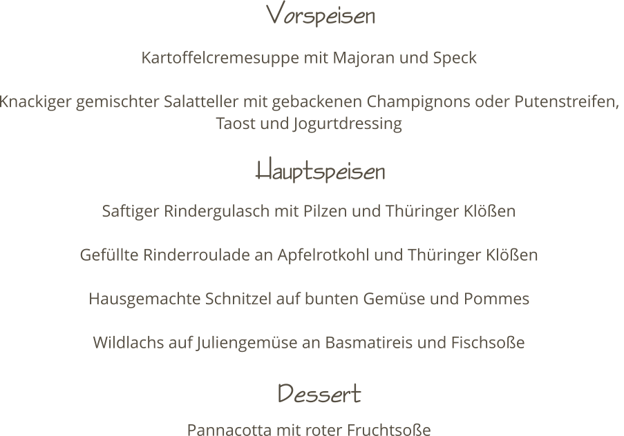 Kartoffelcremesuppe mit Majoran und Speck  Knackiger gemischter Salatteller mit gebackenen Champignons oder Putenstreifen,  Taost und Jogurtdressing    Saftiger Rindergulasch mit Pilzen und Thringer Klen  Gefllte Rinderroulade an Apfelrotkohl und Thringer Klen   Hausgemachte Schnitzel auf bunten Gemse und Pommes  Wildlachs auf Juliengemse an Basmatireis und Fischsoe     Pannacotta mit roter Fruchtsoe Vorspeisen   Hauptspeisen Dessert