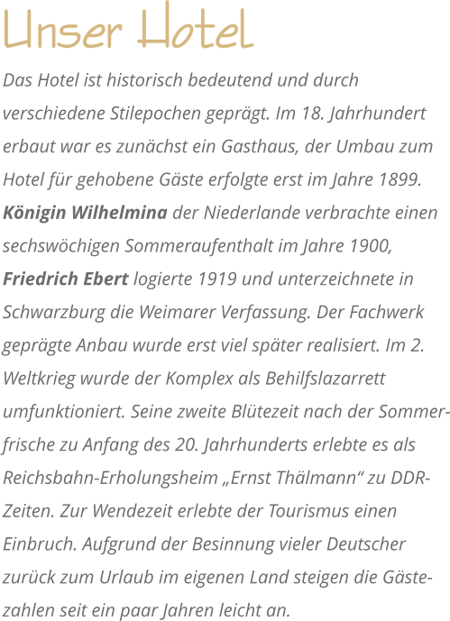 Unser Hotel Das Hotel ist historisch bedeutend und durch verschiedene Stilepochen geprgt. Im 18. Jahrhundert erbaut war es zunchst ein Gasthaus, der Umbau zum Hotel fr gehobene Gste erfolgte erst im Jahre 1899. Knigin Wilhelmina der Niederlande verbrachte einen sechswchigen Sommeraufenthalt im Jahre 1900, Friedrich Ebert logierte 1919 und unterzeichnete in Schwarzburg die Weimarer Verfassung. Der Fachwerk geprgte Anbau wurde erst viel spter realisiert. Im 2. Weltkrieg wurde der Komplex als Behilfslazarrett umfunktioniert. Seine zweite Bltezeit nach der Sommer-frische zu Anfang des 20. Jahrhunderts erlebte es als Reichsbahn-Erholungsheim Ernst Thlmann zu DDR-Zeiten. Zur Wendezeit erlebte der Tourismus einen Einbruch. Aufgrund der Besinnung vieler Deutscher zurck zum Urlaub im eigenen Land steigen die Gste-zahlen seit ein paar Jahren leicht an.